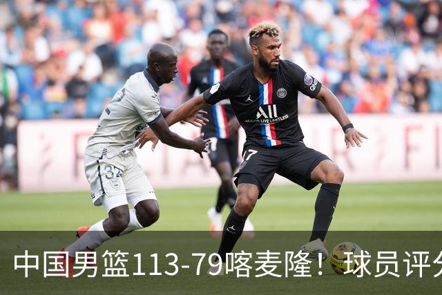 中国男篮113-79喀麦隆！球员评分：4人满分，4人良好，3人合格